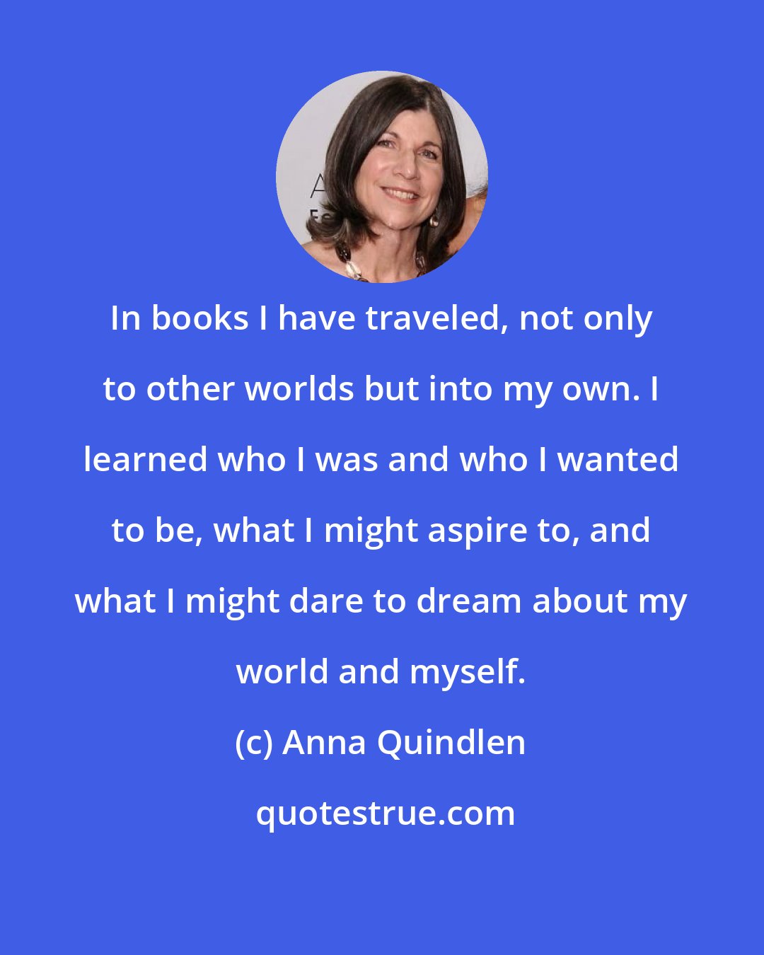 Anna Quindlen: In books I have traveled, not only to other worlds but into my own. I learned who I was and who I wanted to be, what I might aspire to, and what I might dare to dream about my world and myself.