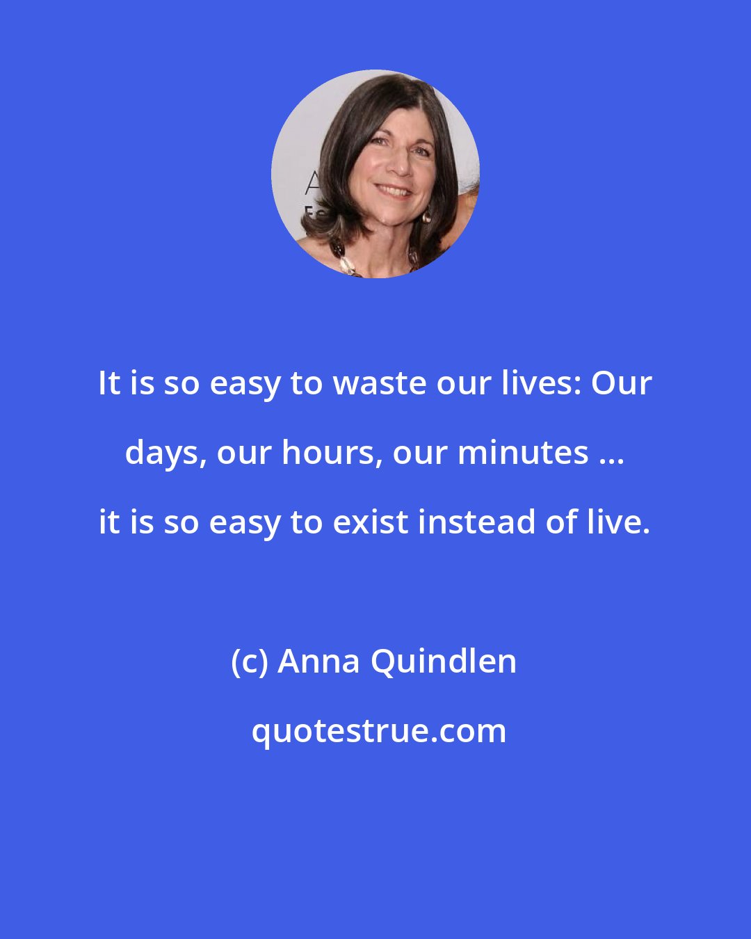 Anna Quindlen: It is so easy to waste our lives: Our days, our hours, our minutes ... it is so easy to exist instead of live.