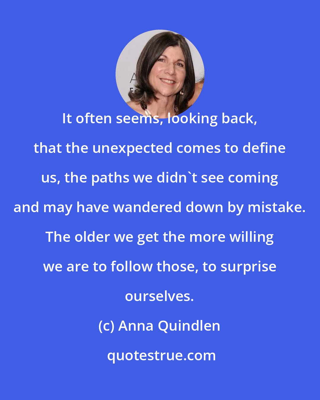 Anna Quindlen: It often seems, looking back, that the unexpected comes to define us, the paths we didn't see coming and may have wandered down by mistake. The older we get the more willing we are to follow those, to surprise ourselves.