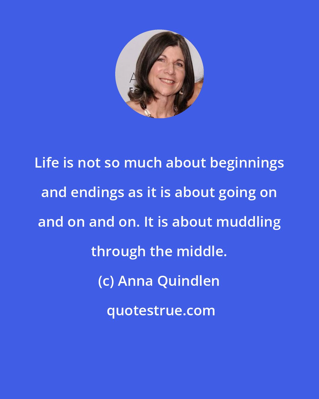 Anna Quindlen: Life is not so much about beginnings and endings as it is about going on and on and on. It is about muddling through the middle.