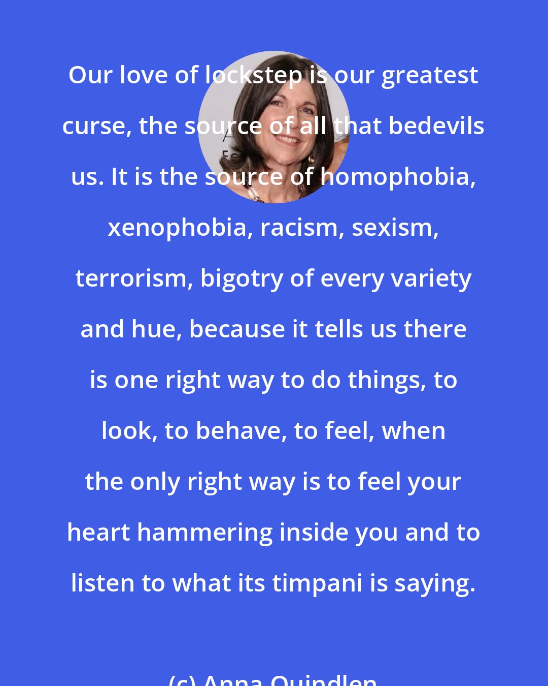 Anna Quindlen: Our love of lockstep is our greatest curse, the source of all that bedevils us. It is the source of homophobia, xenophobia, racism, sexism, terrorism, bigotry of every variety and hue, because it tells us there is one right way to do things, to look, to behave, to feel, when the only right way is to feel your heart hammering inside you and to listen to what its timpani is saying.