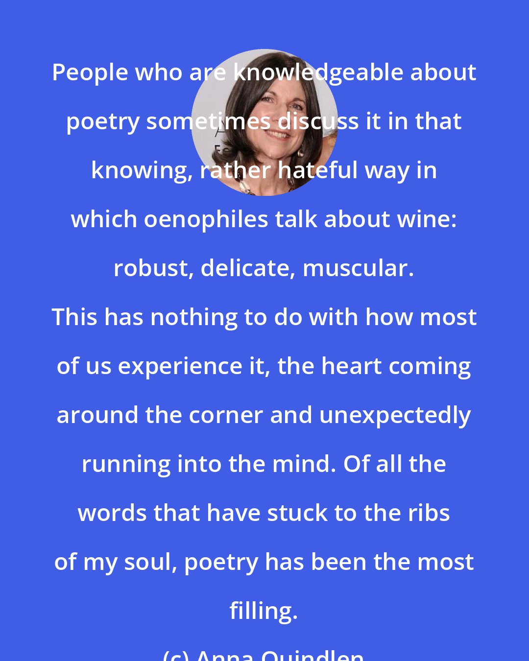 Anna Quindlen: People who are knowledgeable about poetry sometimes discuss it in that knowing, rather hateful way in which oenophiles talk about wine: robust, delicate, muscular. This has nothing to do with how most of us experience it, the heart coming around the corner and unexpectedly running into the mind. Of all the words that have stuck to the ribs of my soul, poetry has been the most filling.