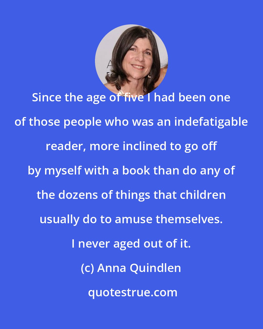 Anna Quindlen: Since the age of five I had been one of those people who was an indefatigable reader, more inclined to go off by myself with a book than do any of the dozens of things that children usually do to amuse themselves. I never aged out of it.