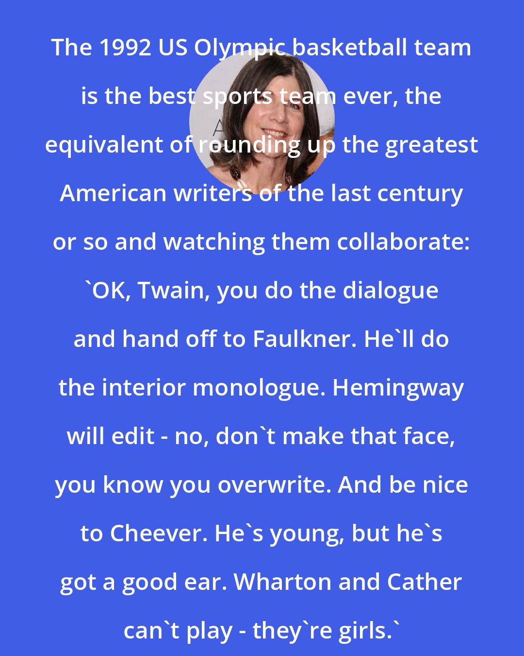 Anna Quindlen: The 1992 US Olympic basketball team is the best sports team ever, the equivalent of rounding up the greatest American writers of the last century or so and watching them collaborate: 'OK, Twain, you do the dialogue and hand off to Faulkner. He'll do the interior monologue. Hemingway will edit - no, don't make that face, you know you overwrite. And be nice to Cheever. He's young, but he's got a good ear. Wharton and Cather can't play - they're girls.'