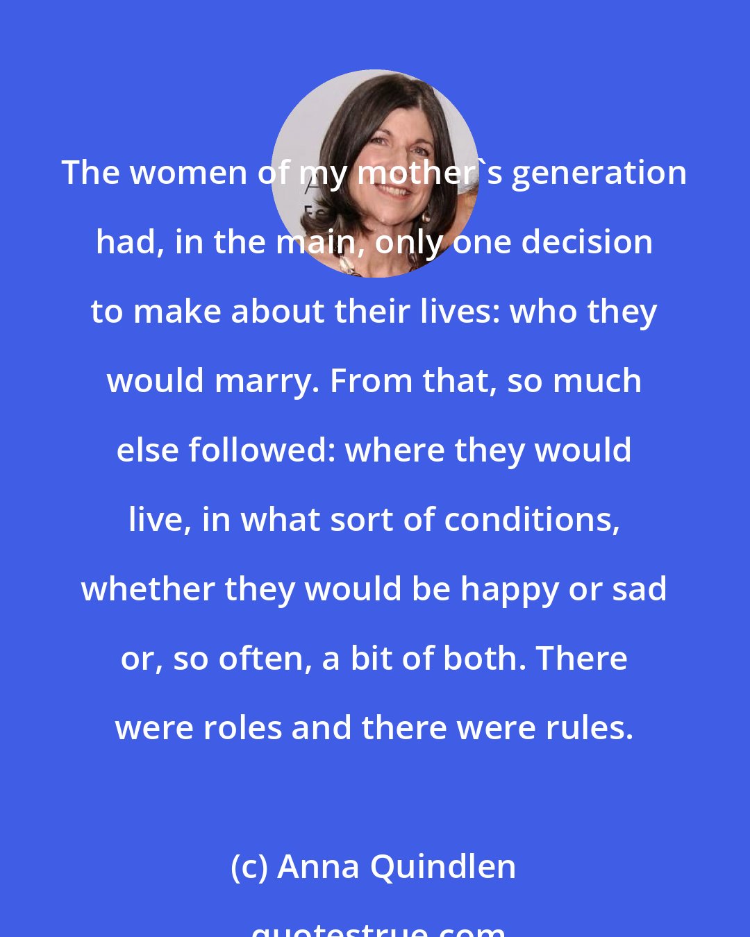 Anna Quindlen: The women of my mother's generation had, in the main, only one decision to make about their lives: who they would marry. From that, so much else followed: where they would live, in what sort of conditions, whether they would be happy or sad or, so often, a bit of both. There were roles and there were rules.