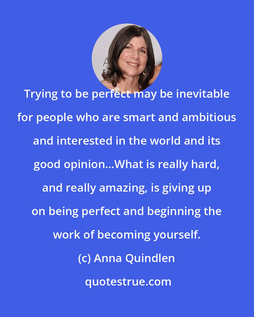 Anna Quindlen: Trying to be perfect may be inevitable for people who are smart and ambitious and interested in the world and its good opinion...What is really hard, and really amazing, is giving up on being perfect and beginning the work of becoming yourself.