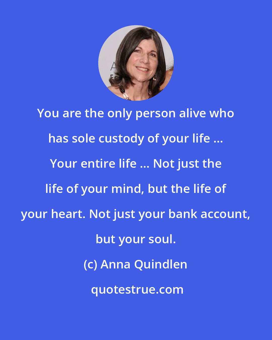 Anna Quindlen: You are the only person alive who has sole custody of your life ... Your entire life ... Not just the life of your mind, but the life of your heart. Not just your bank account, but your soul.