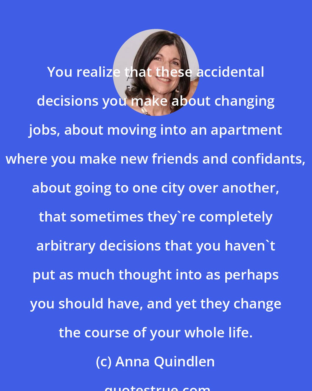 Anna Quindlen: You realize that these accidental decisions you make about changing jobs, about moving into an apartment where you make new friends and confidants, about going to one city over another, that sometimes they're completely arbitrary decisions that you haven't put as much thought into as perhaps you should have, and yet they change the course of your whole life.