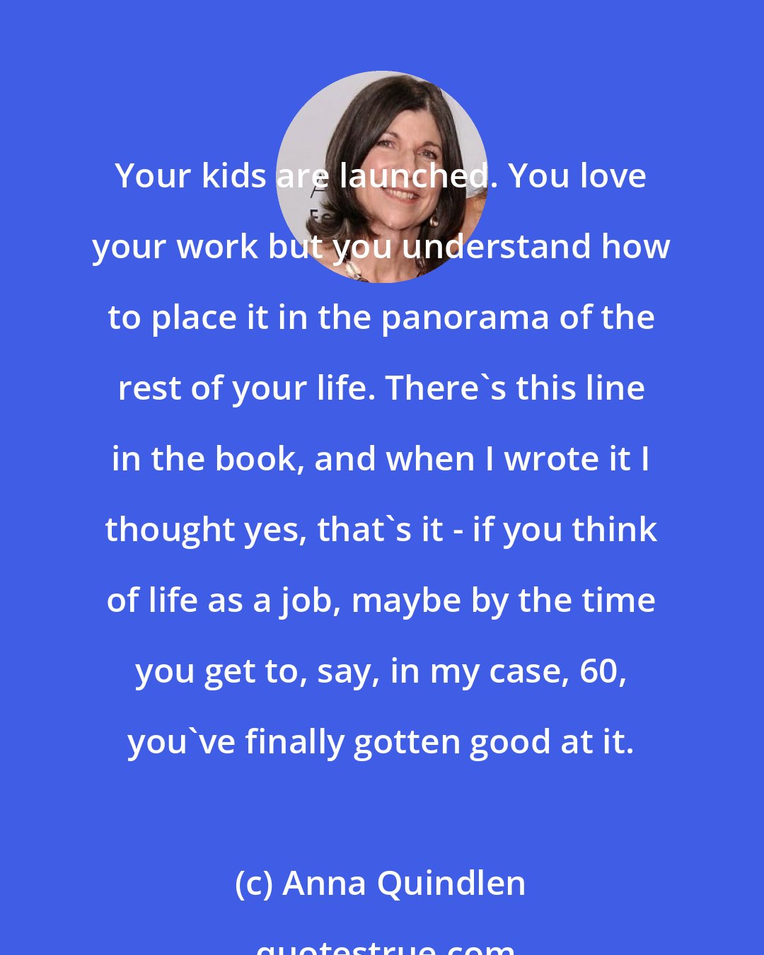 Anna Quindlen: Your kids are launched. You love your work but you understand how to place it in the panorama of the rest of your life. There's this line in the book, and when I wrote it I thought yes, that's it - if you think of life as a job, maybe by the time you get to, say, in my case, 60, you've finally gotten good at it.