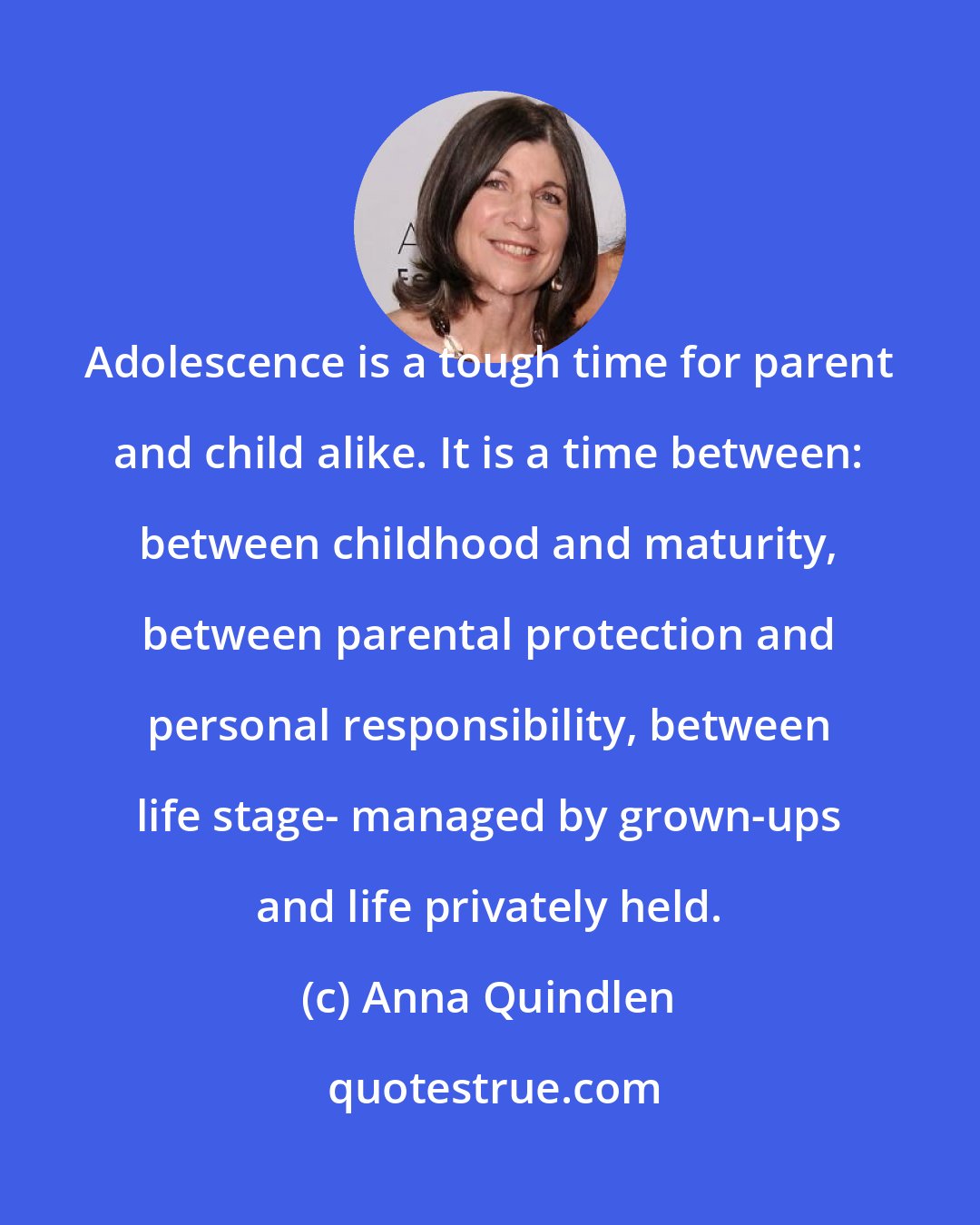 Anna Quindlen: Adolescence is a tough time for parent and child alike. It is a time between: between childhood and maturity, between parental protection and personal responsibility, between life stage- managed by grown-ups and life privately held.