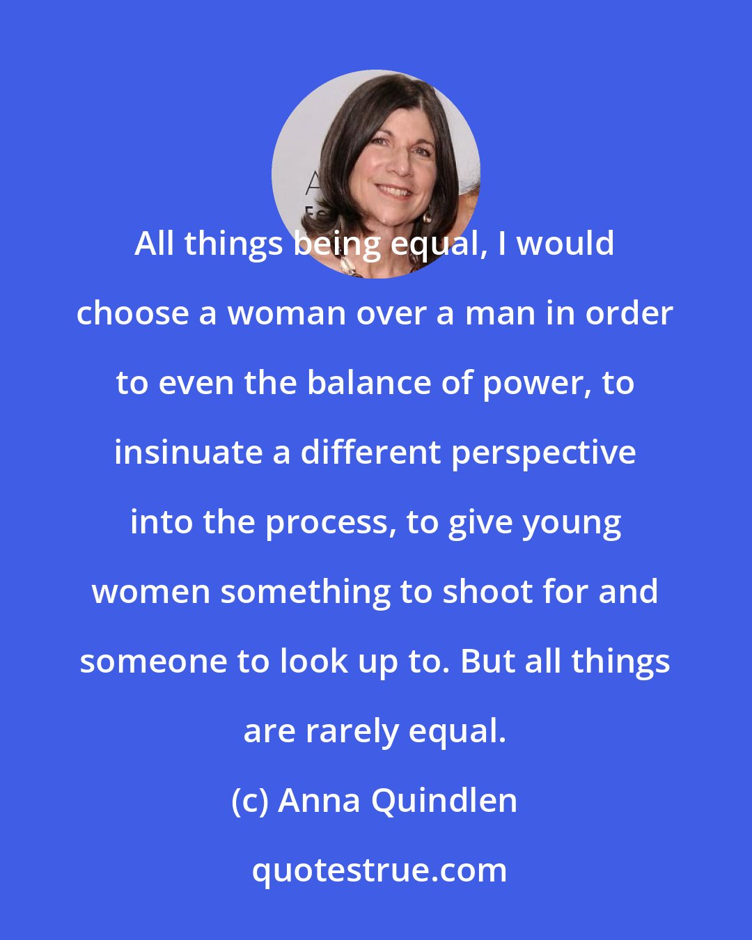 Anna Quindlen: All things being equal, I would choose a woman over a man in order to even the balance of power, to insinuate a different perspective into the process, to give young women something to shoot for and someone to look up to. But all things are rarely equal.