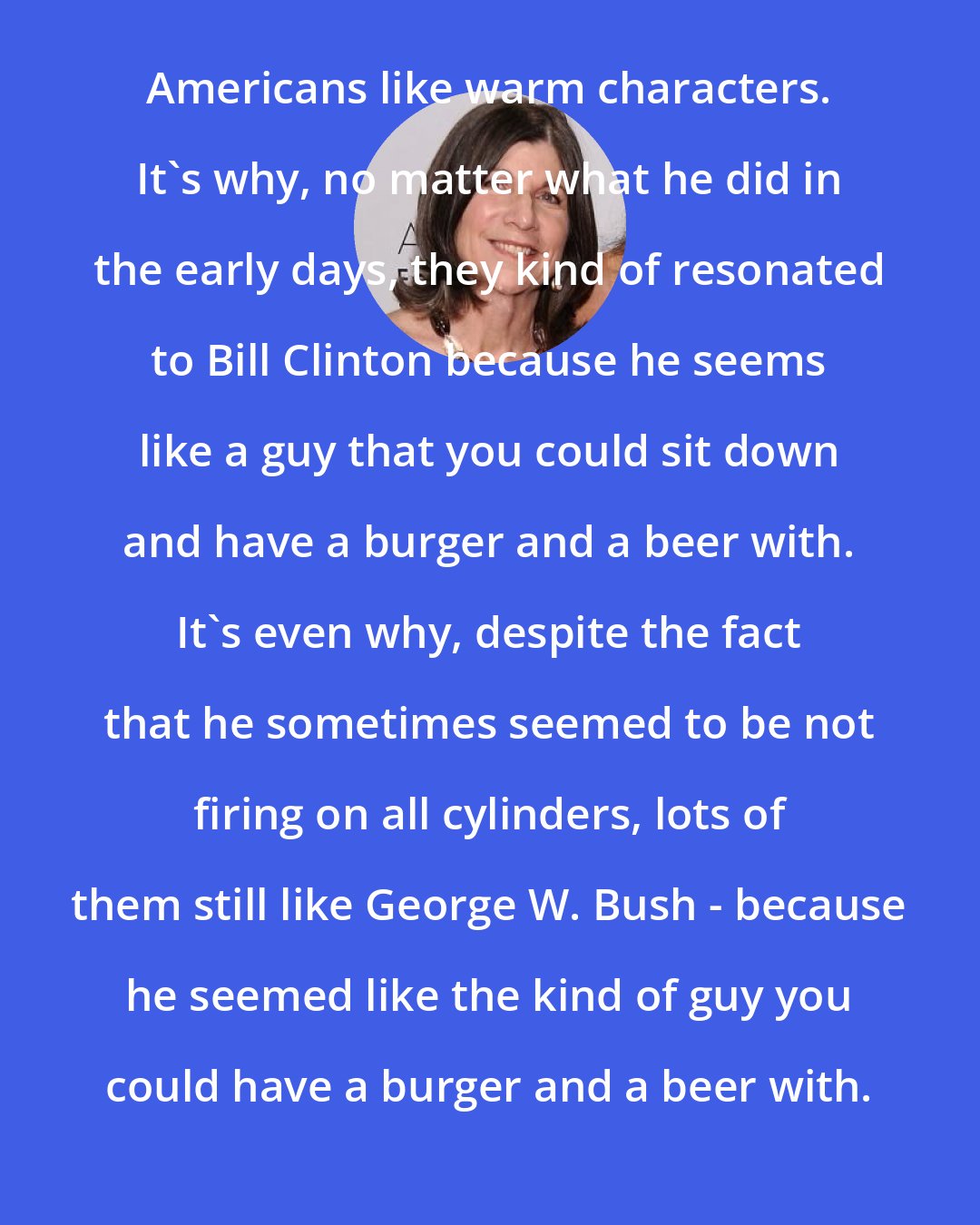 Anna Quindlen: Americans like warm characters. It's why, no matter what he did in the early days, they kind of resonated to Bill Clinton because he seems like a guy that you could sit down and have a burger and a beer with. It's even why, despite the fact that he sometimes seemed to be not firing on all cylinders, lots of them still like George W. Bush - because he seemed like the kind of guy you could have a burger and a beer with.