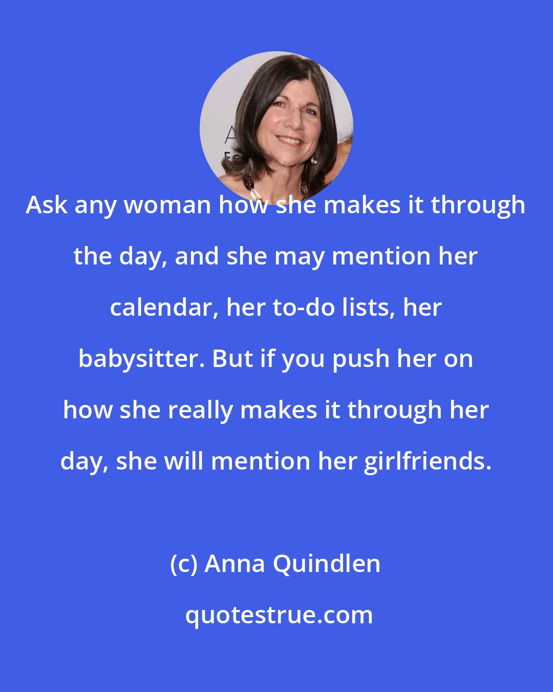 Anna Quindlen: Ask any woman how she makes it through the day, and she may mention her calendar, her to-do lists, her babysitter. But if you push her on how she really makes it through her day, she will mention her girlfriends.