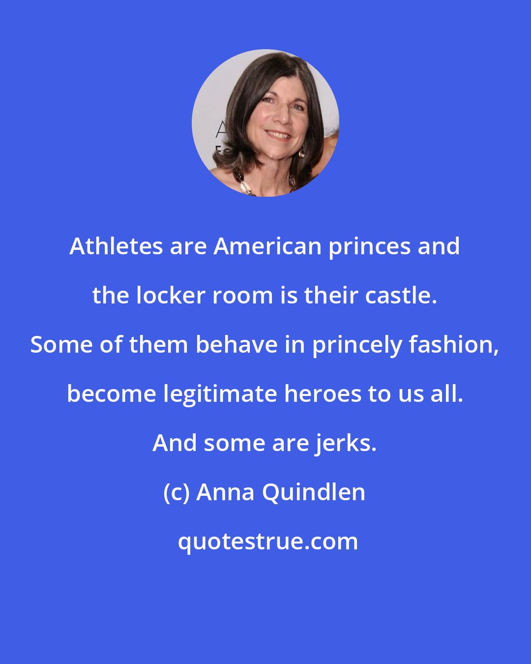 Anna Quindlen: Athletes are American princes and the locker room is their castle. Some of them behave in princely fashion, become legitimate heroes to us all. And some are jerks.