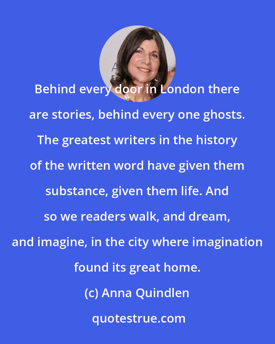 Anna Quindlen: Behind every door in London there are stories, behind every one ghosts. The greatest writers in the history of the written word have given them substance, given them life. And so we readers walk, and dream, and imagine, in the city where imagination found its great home.