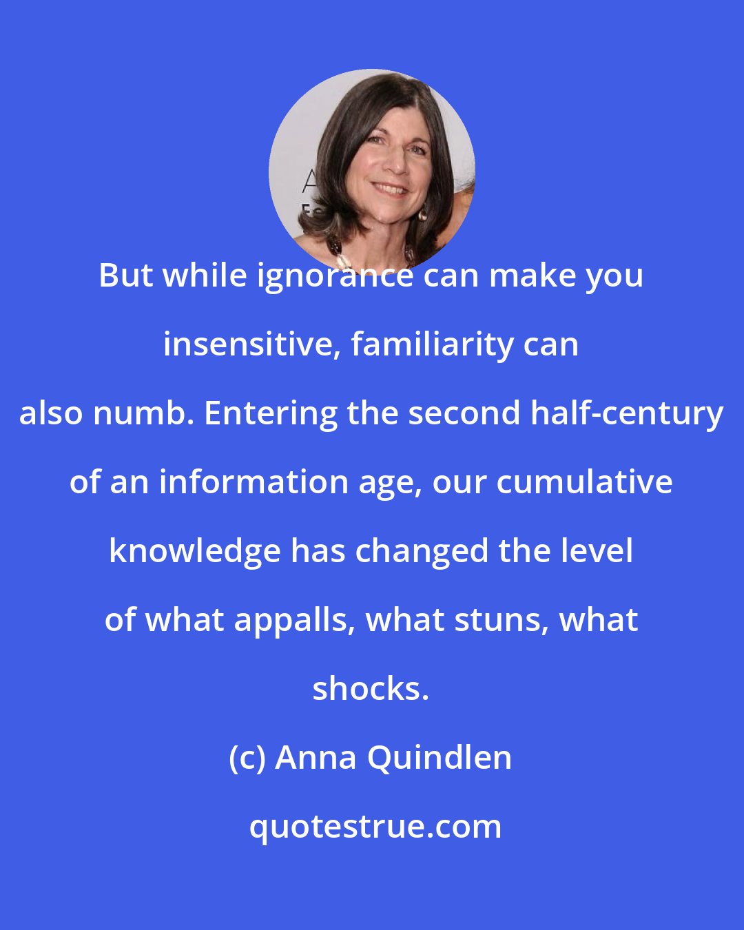 Anna Quindlen: But while ignorance can make you insensitive, familiarity can also numb. Entering the second half-century of an information age, our cumulative knowledge has changed the level of what appalls, what stuns, what shocks.