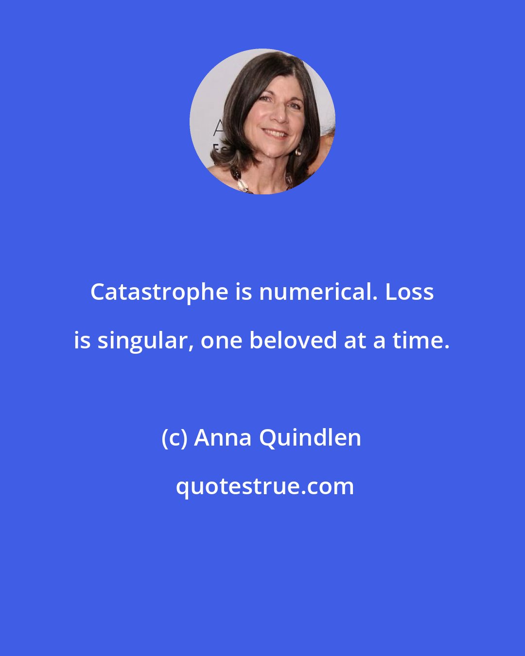 Anna Quindlen: Catastrophe is numerical. Loss is singular, one beloved at a time.