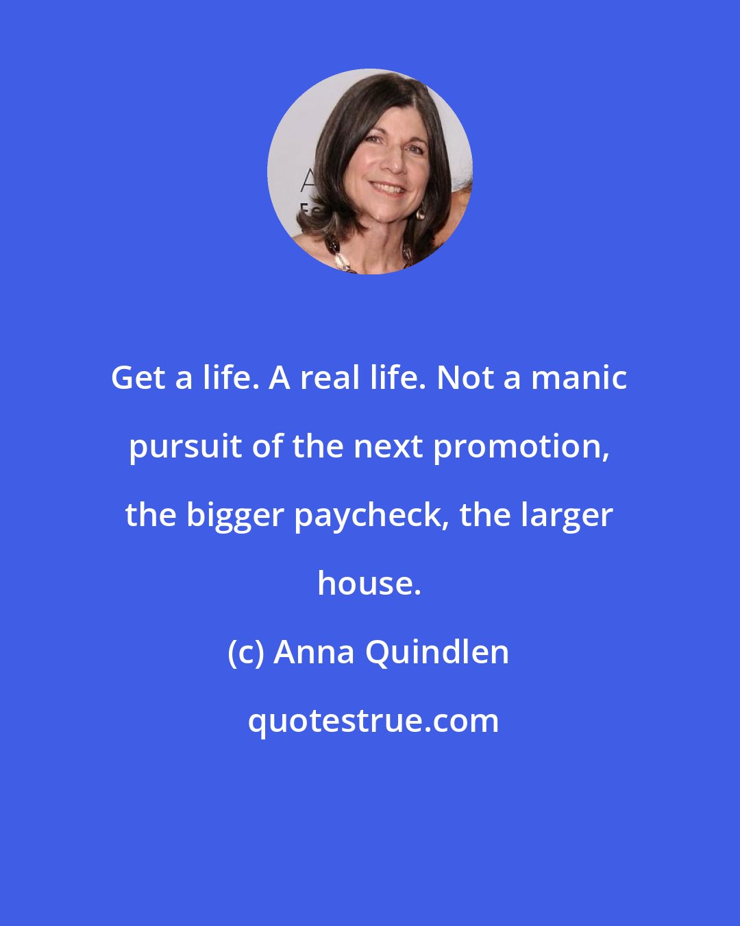 Anna Quindlen: Get a life. A real life. Not a manic pursuit of the next promotion, the bigger paycheck, the larger house.