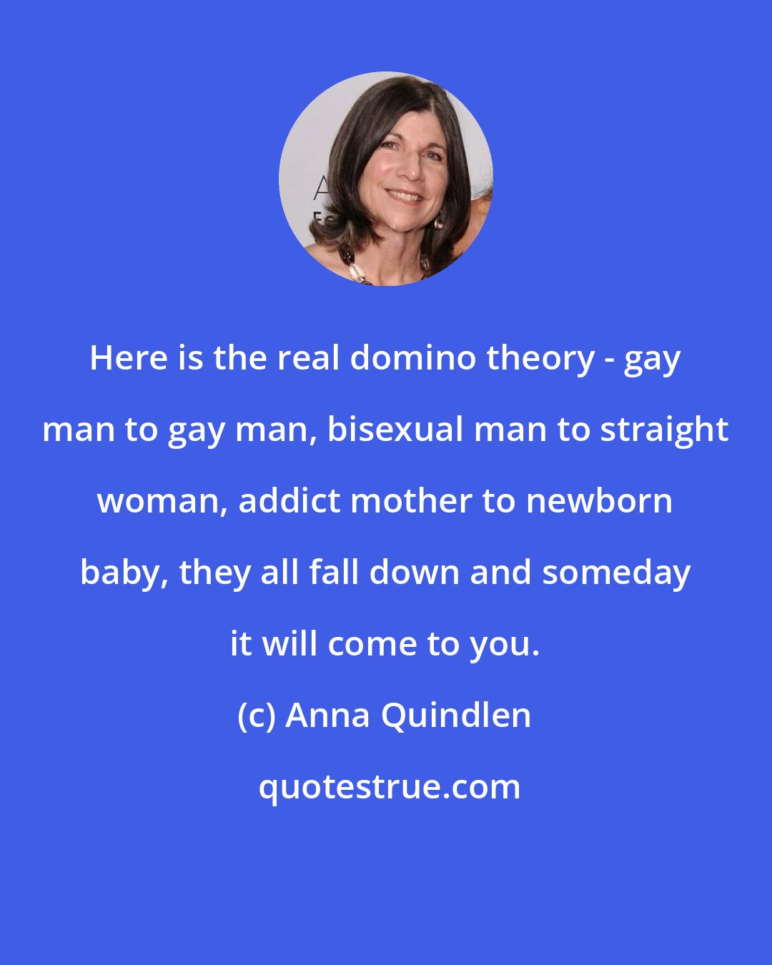 Anna Quindlen: Here is the real domino theory - gay man to gay man, bisexual man to straight woman, addict mother to newborn baby, they all fall down and someday it will come to you.