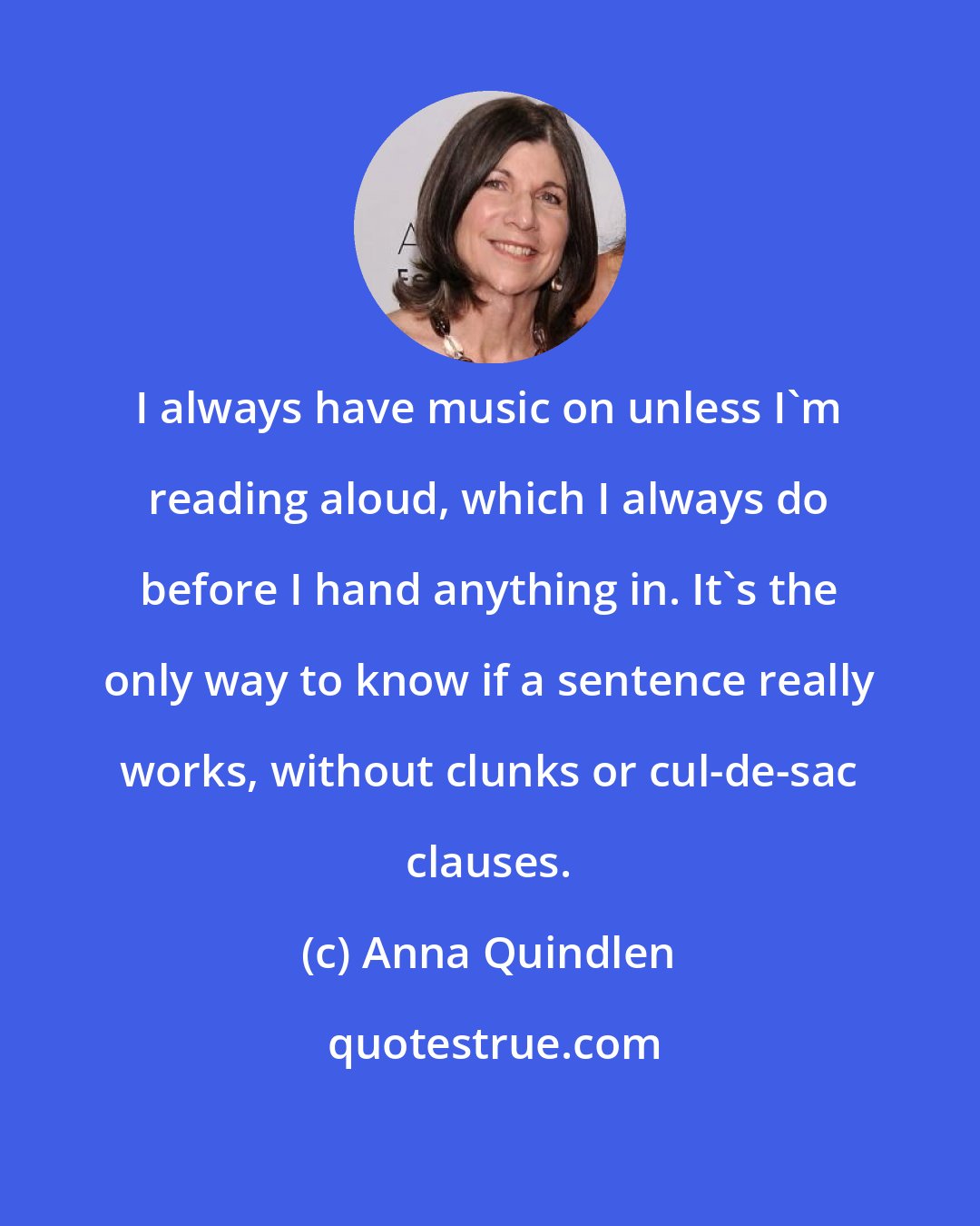 Anna Quindlen: I always have music on unless I'm reading aloud, which I always do before I hand anything in. It's the only way to know if a sentence really works, without clunks or cul-de-sac clauses.