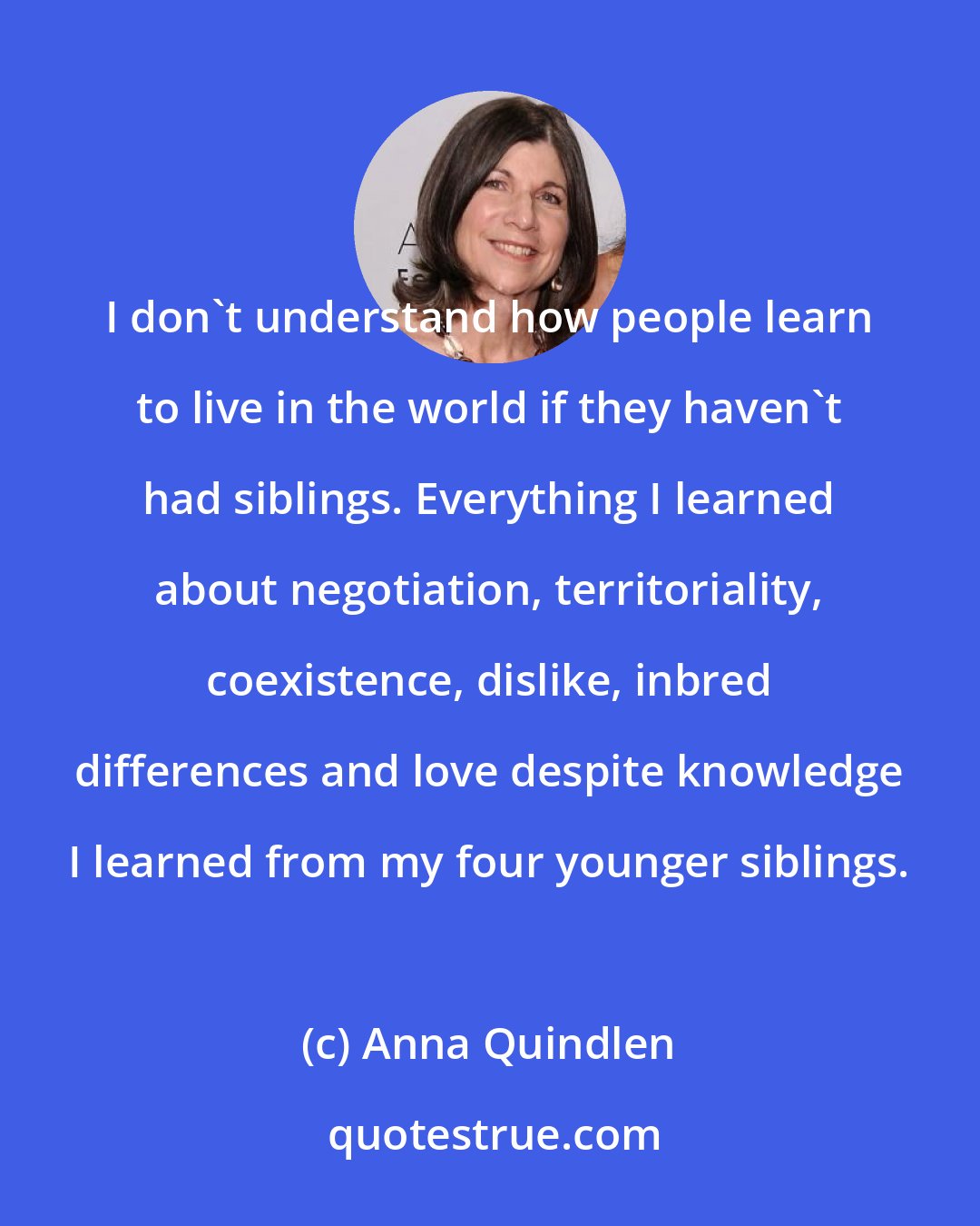 Anna Quindlen: I don't understand how people learn to live in the world if they haven't had siblings. Everything I learned about negotiation, territoriality, coexistence, dislike, inbred differences and love despite knowledge I learned from my four younger siblings.