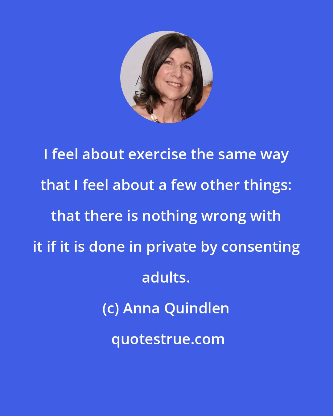 Anna Quindlen: I feel about exercise the same way that I feel about a few other things: that there is nothing wrong with it if it is done in private by consenting adults.