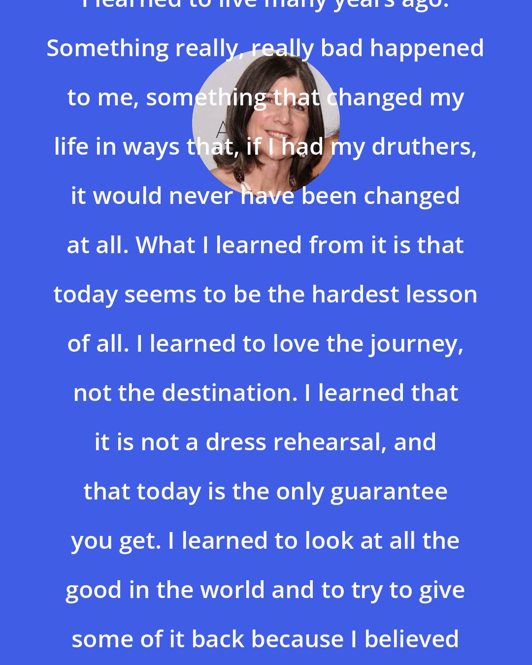 Anna Quindlen: I learned to live many years ago. Something really, really bad happened to me, something that changed my life in ways that, if I had my druthers, it would never have been changed at all. What I learned from it is that today seems to be the hardest lesson of all. I learned to love the journey, not the destination. I learned that it is not a dress rehearsal, and that today is the only guarantee you get. I learned to look at all the good in the world and to try to give some of it back because I believed in it completely and utterly.