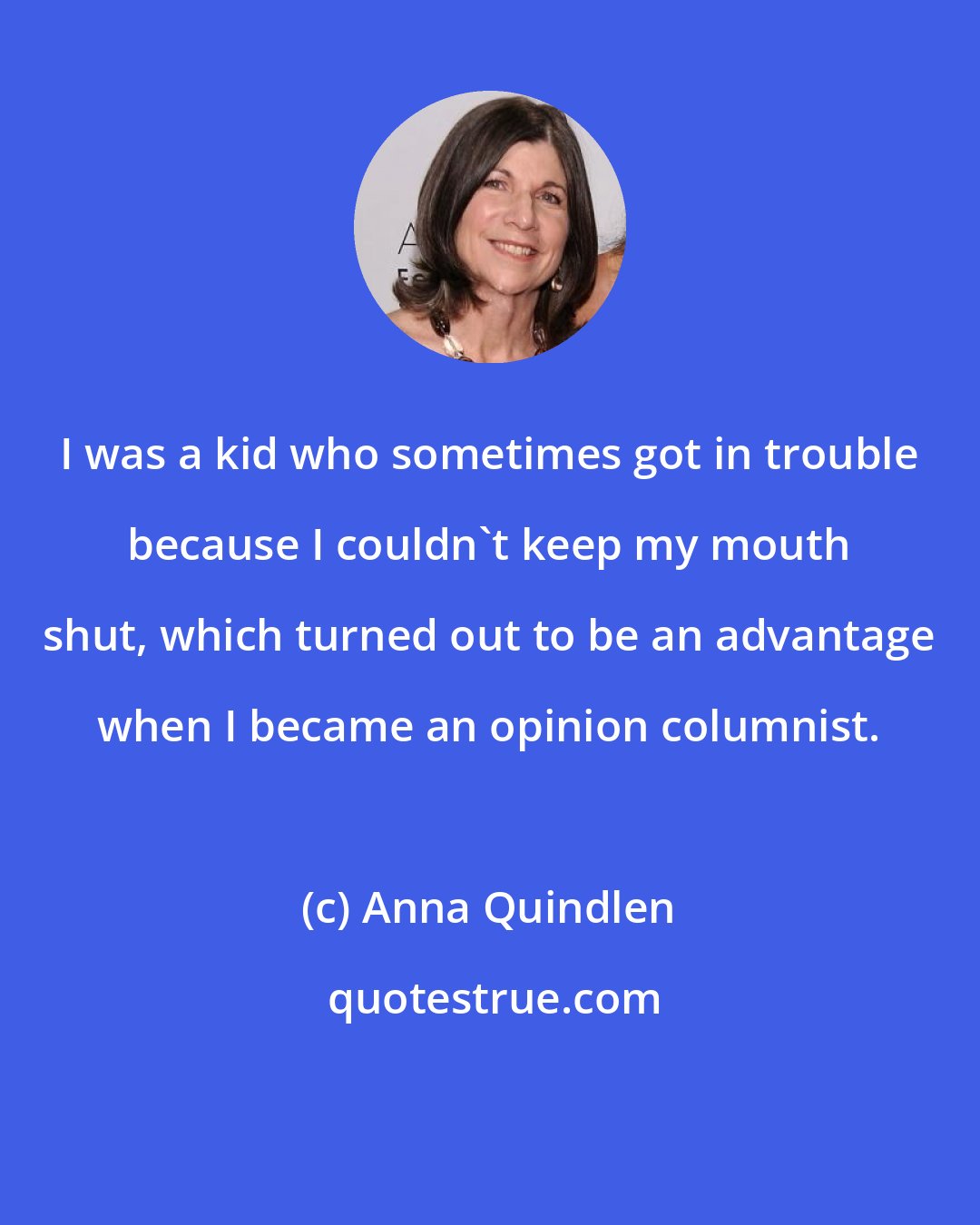 Anna Quindlen: I was a kid who sometimes got in trouble because I couldn't keep my mouth shut, which turned out to be an advantage when I became an opinion columnist.