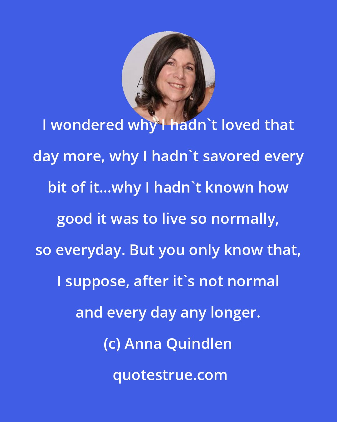 Anna Quindlen: I wondered why I hadn't loved that day more, why I hadn't savored every bit of it...why I hadn't known how good it was to live so normally, so everyday. But you only know that, I suppose, after it's not normal and every day any longer.