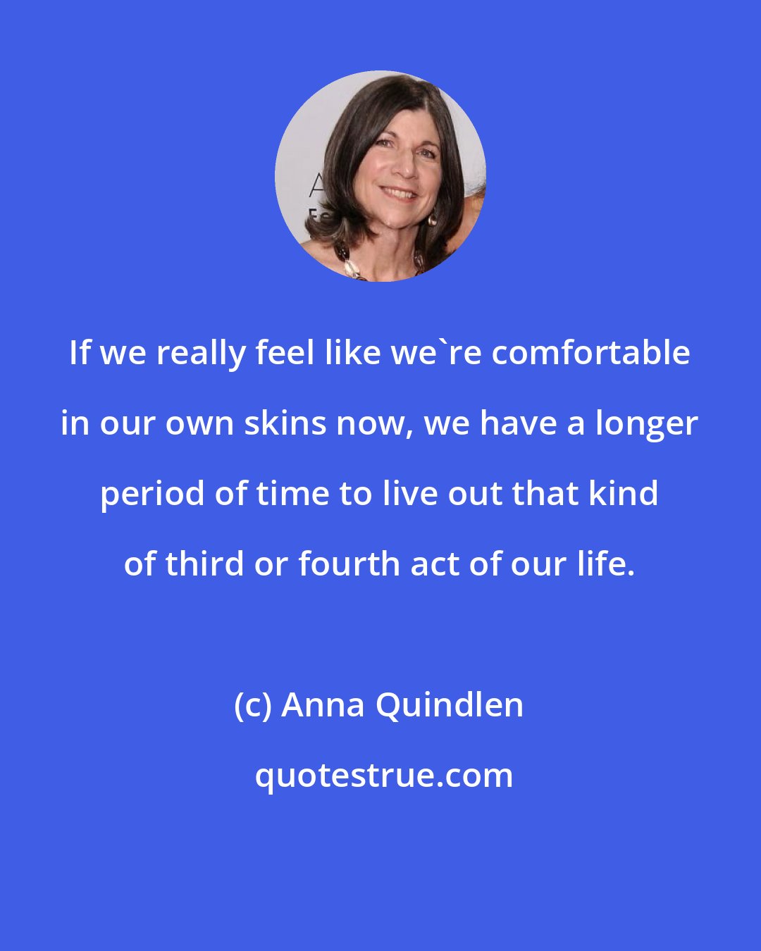 Anna Quindlen: If we really feel like we're comfortable in our own skins now, we have a longer period of time to live out that kind of third or fourth act of our life.