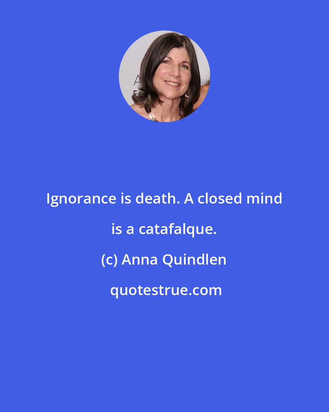 Anna Quindlen: Ignorance is death. A closed mind is a catafalque.