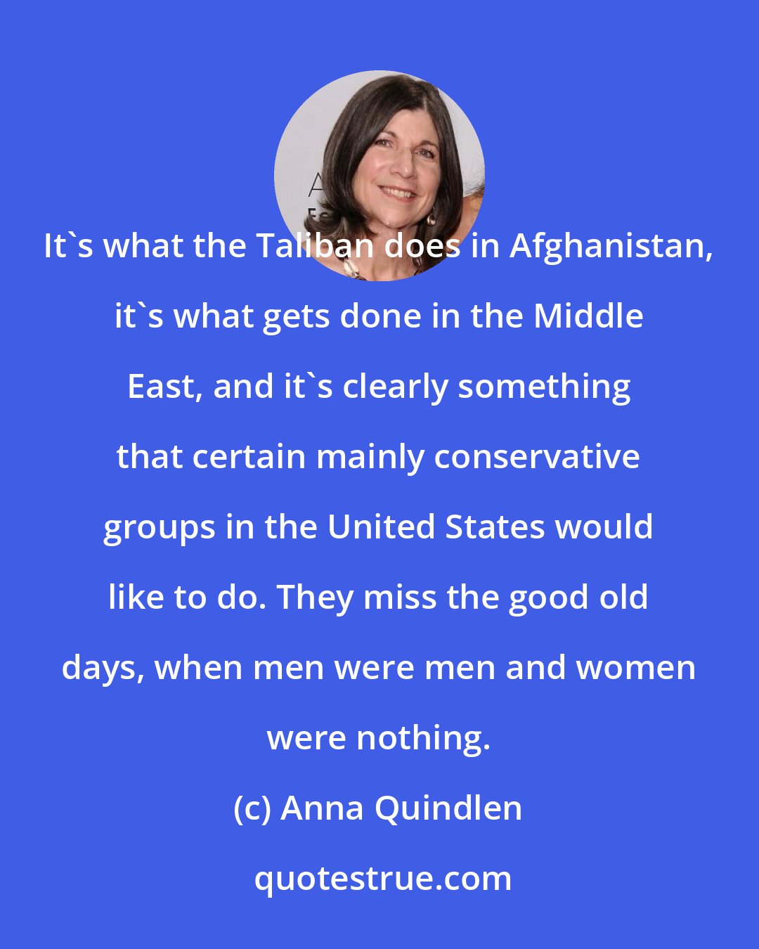 Anna Quindlen: It's what the Taliban does in Afghanistan, it's what gets done in the Middle East, and it's clearly something that certain mainly conservative groups in the United States would like to do. They miss the good old days, when men were men and women were nothing.