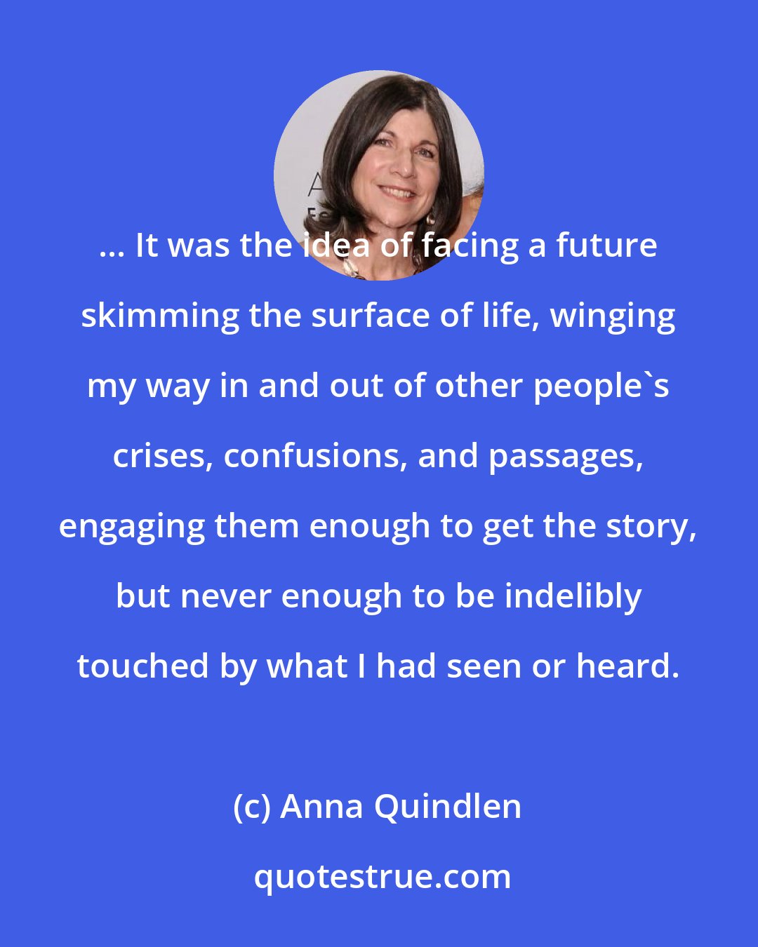 Anna Quindlen: ... It was the idea of facing a future skimming the surface of life, winging my way in and out of other people's crises, confusions, and passages, engaging them enough to get the story, but never enough to be indelibly touched by what I had seen or heard.