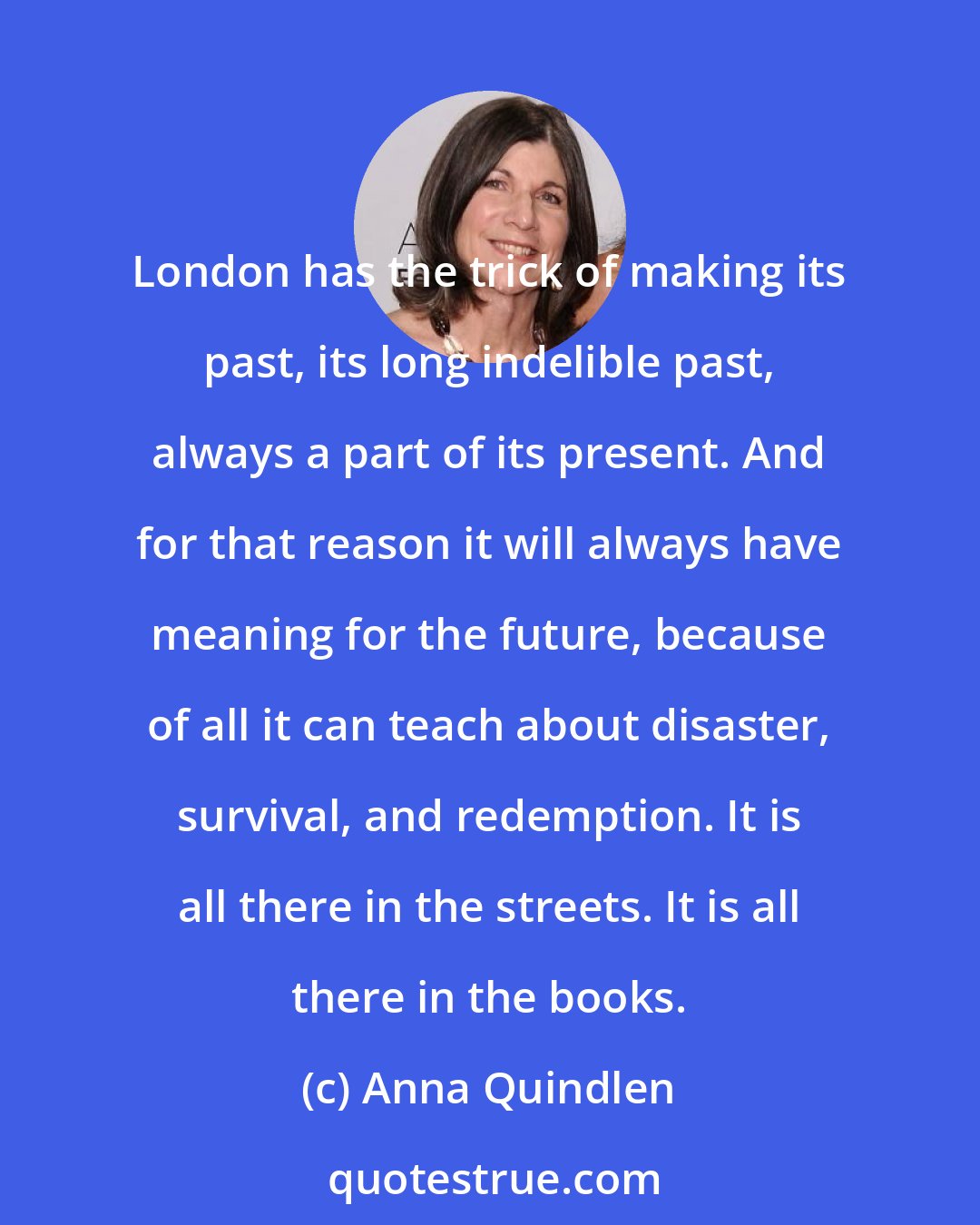 Anna Quindlen: London has the trick of making its past, its long indelible past, always a part of its present. And for that reason it will always have meaning for the future, because of all it can teach about disaster, survival, and redemption. It is all there in the streets. It is all there in the books.