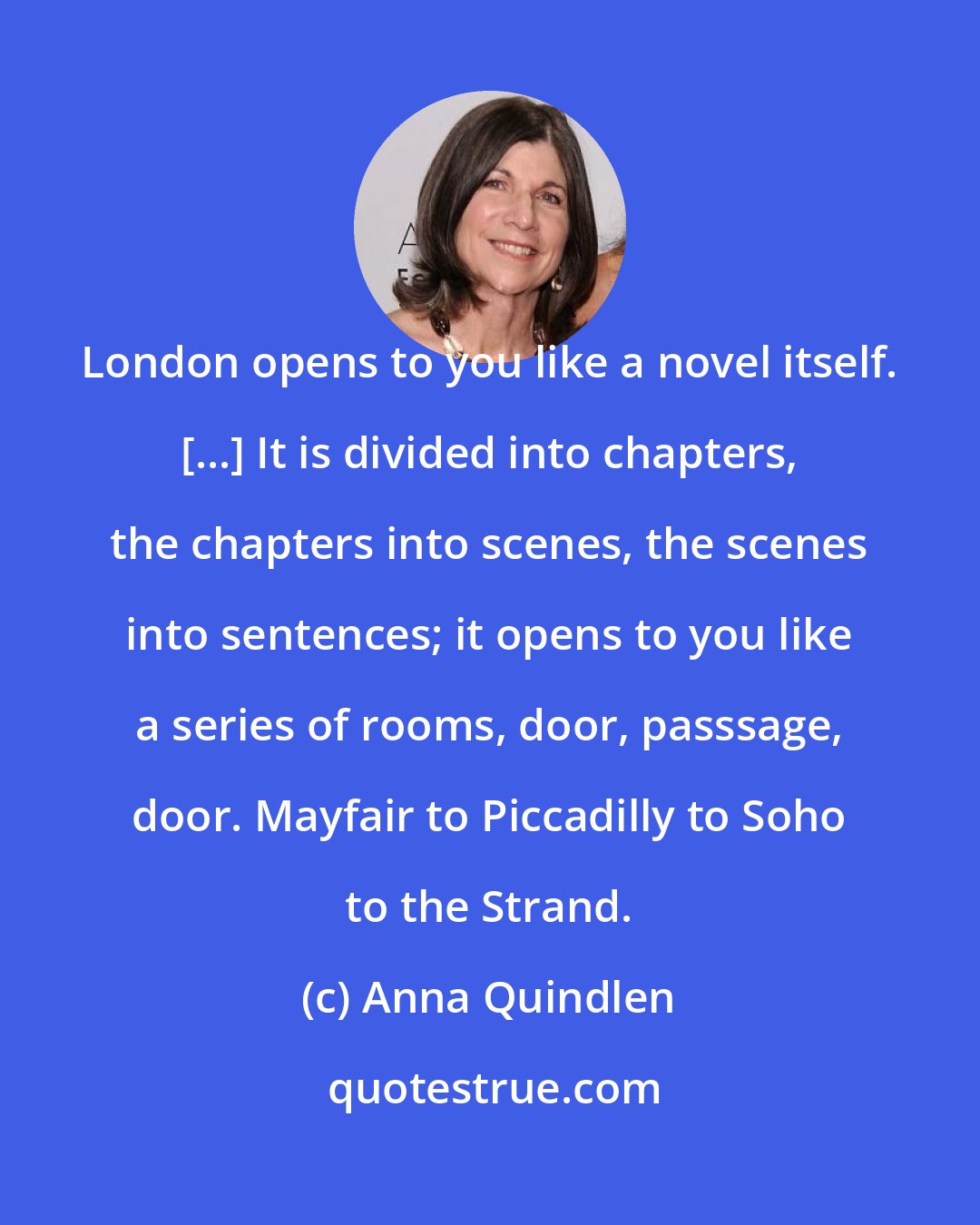 Anna Quindlen: London opens to you like a novel itself. [...] It is divided into chapters, the chapters into scenes, the scenes into sentences; it opens to you like a series of rooms, door, passsage, door. Mayfair to Piccadilly to Soho to the Strand.