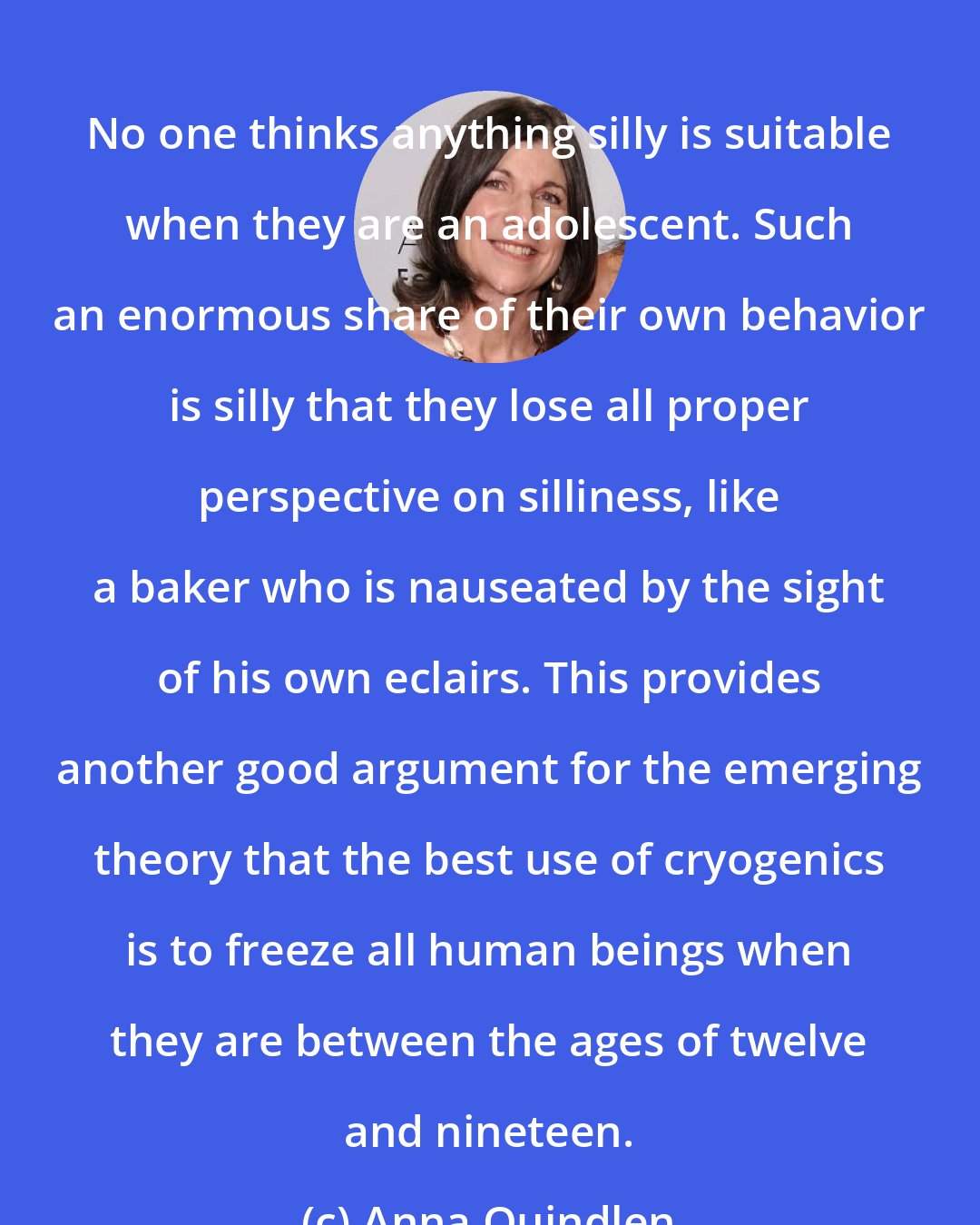 Anna Quindlen: No one thinks anything silly is suitable when they are an adolescent. Such an enormous share of their own behavior is silly that they lose all proper perspective on silliness, like a baker who is nauseated by the sight of his own eclairs. This provides another good argument for the emerging theory that the best use of cryogenics is to freeze all human beings when they are between the ages of twelve and nineteen.