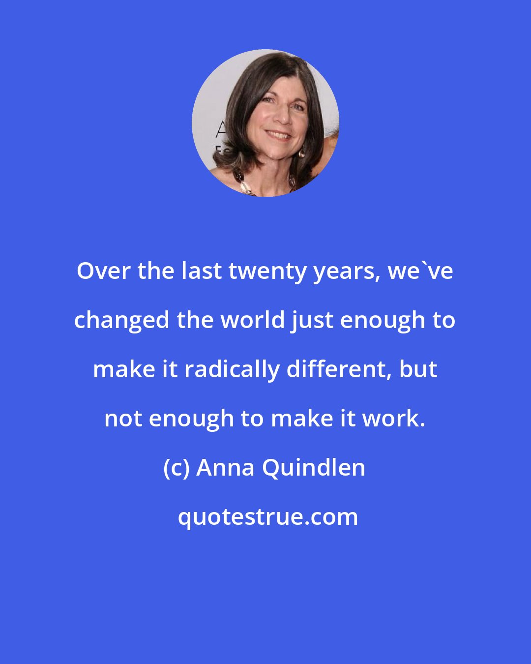 Anna Quindlen: Over the last twenty years, we've changed the world just enough to make it radically different, but not enough to make it work.