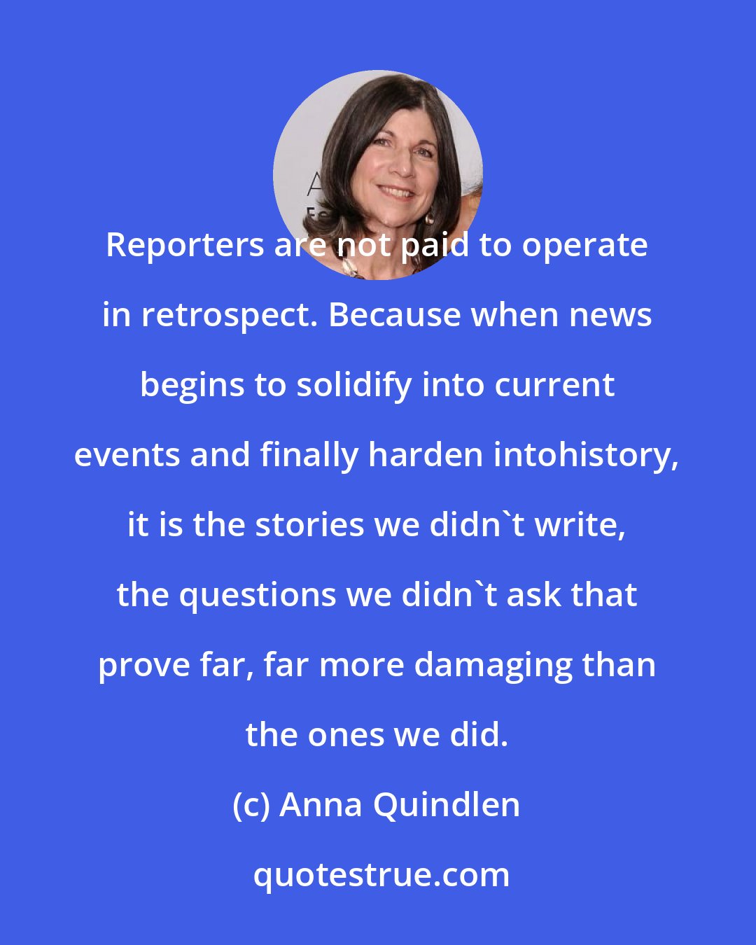 Anna Quindlen: Reporters are not paid to operate in retrospect. Because when news begins to solidify into current events and finally harden intohistory, it is the stories we didn't write, the questions we didn't ask that prove far, far more damaging than the ones we did.