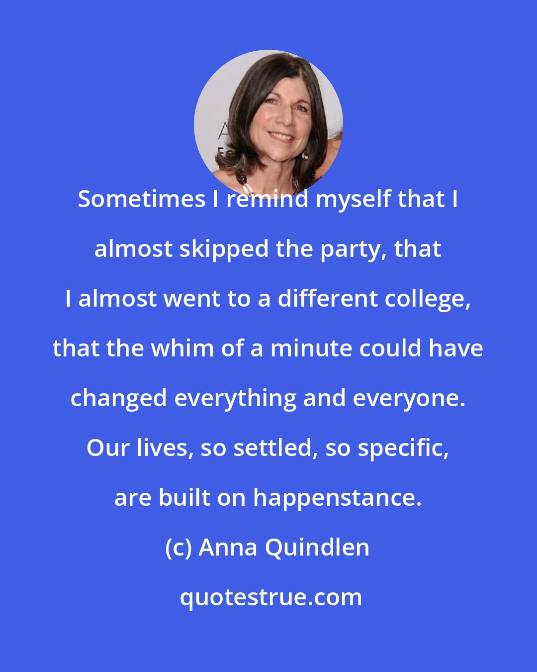 Anna Quindlen: Sometimes I remind myself that I almost skipped the party, that I almost went to a different college, that the whim of a minute could have changed everything and everyone. Our lives, so settled, so specific, are built on happenstance.