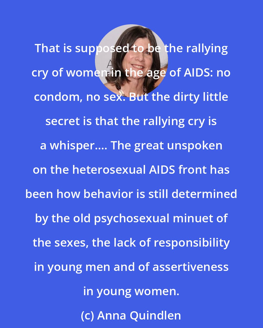 Anna Quindlen: That is supposed to be the rallying cry of women in the age of AIDS: no condom, no sex. But the dirty little secret is that the rallying cry is a whisper.... The great unspoken on the heterosexual AIDS front has been how behavior is still determined by the old psychosexual minuet of the sexes, the lack of responsibility in young men and of assertiveness in young women.