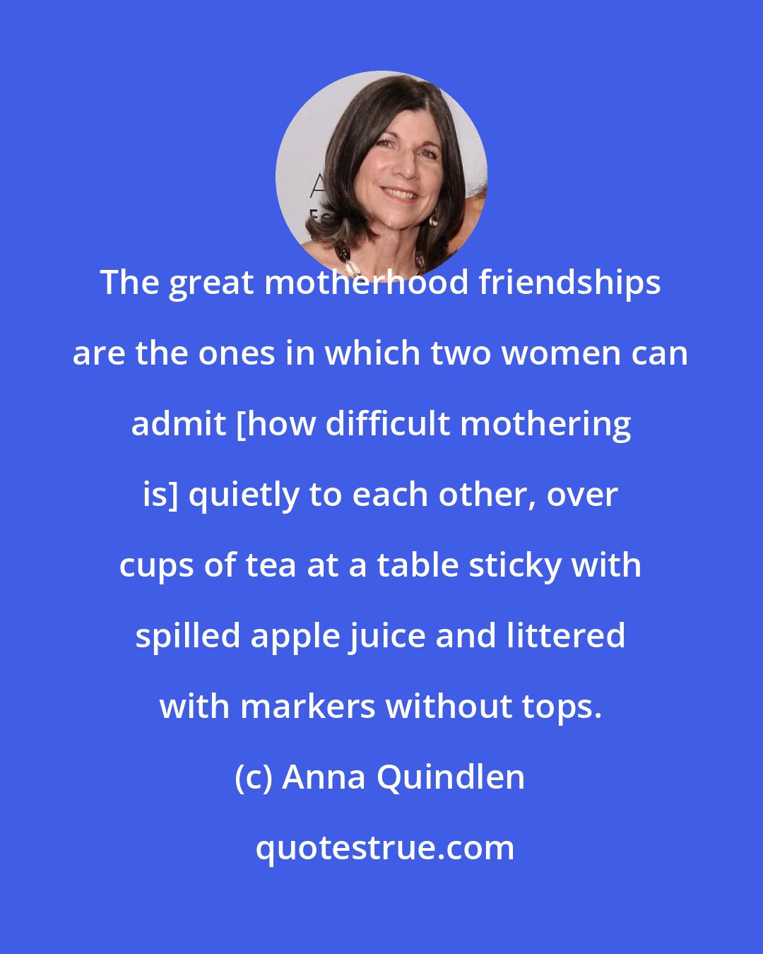 Anna Quindlen: The great motherhood friendships are the ones in which two women can admit [how difficult mothering is] quietly to each other, over cups of tea at a table sticky with spilled apple juice and littered with markers without tops.