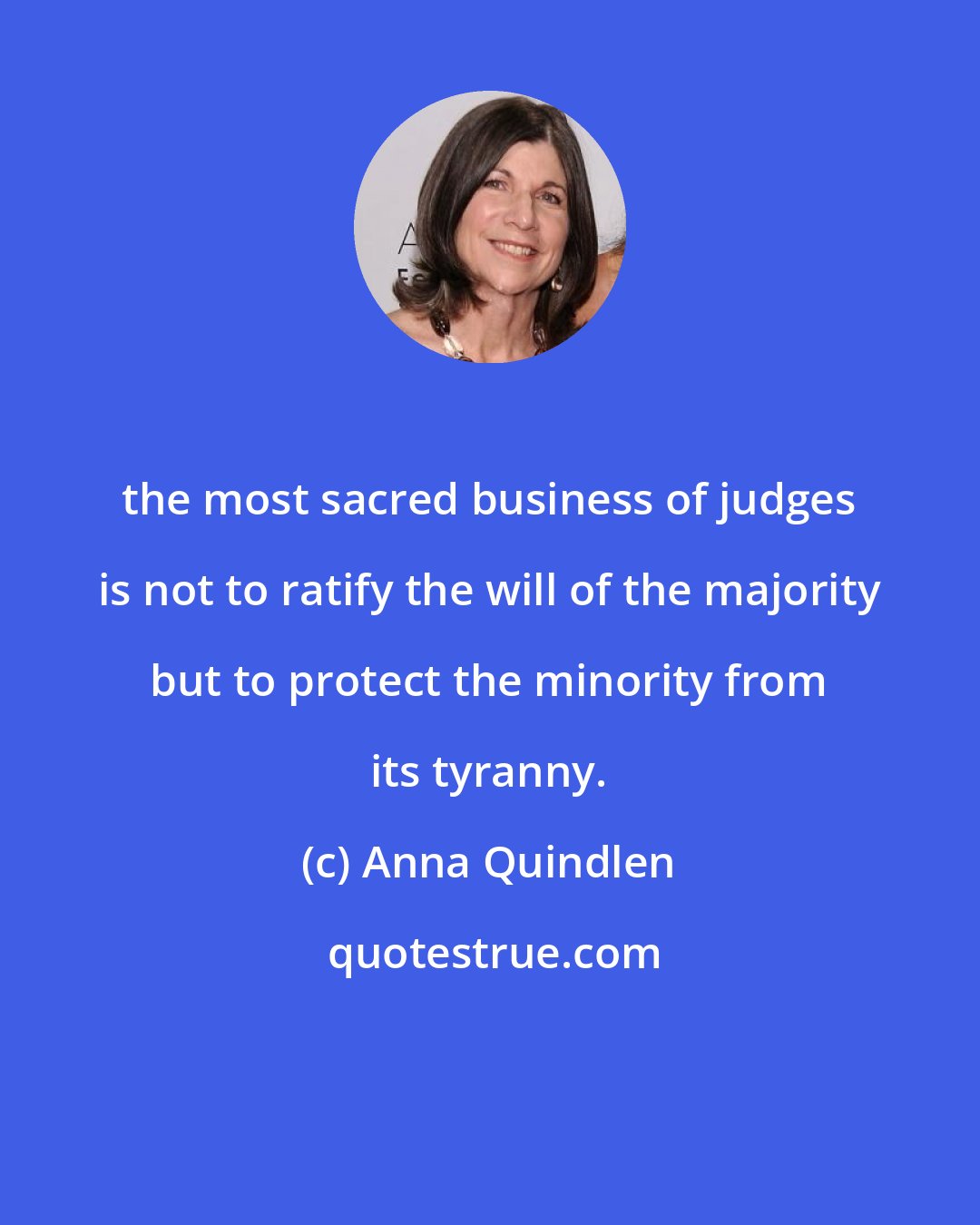 Anna Quindlen: the most sacred business of judges is not to ratify the will of the majority but to protect the minority from its tyranny.