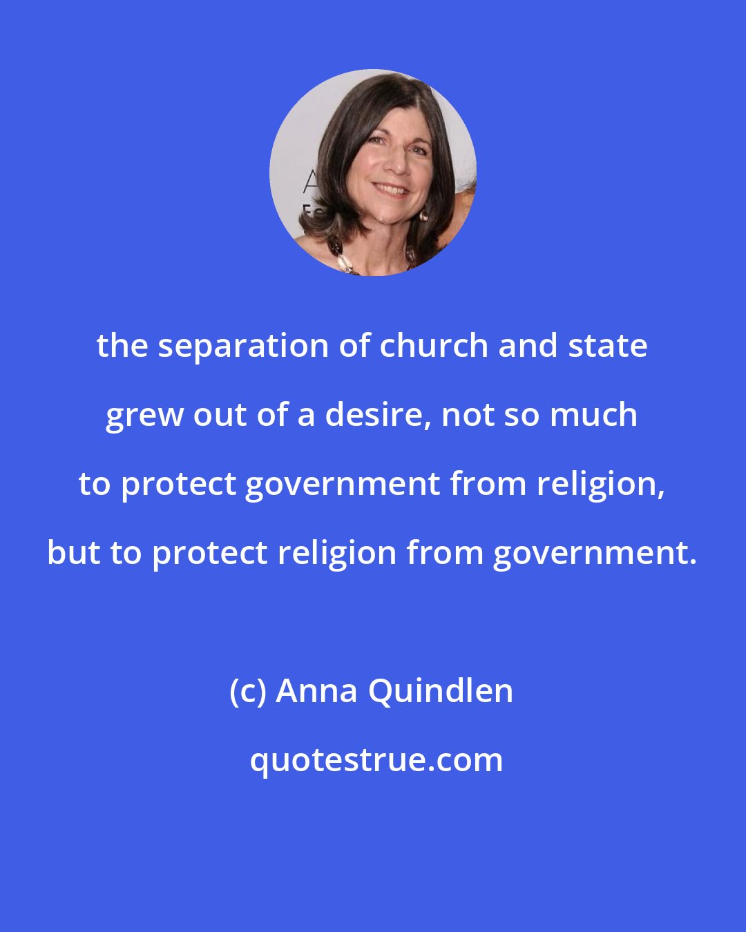 Anna Quindlen: the separation of church and state grew out of a desire, not so much to protect government from religion, but to protect religion from government.