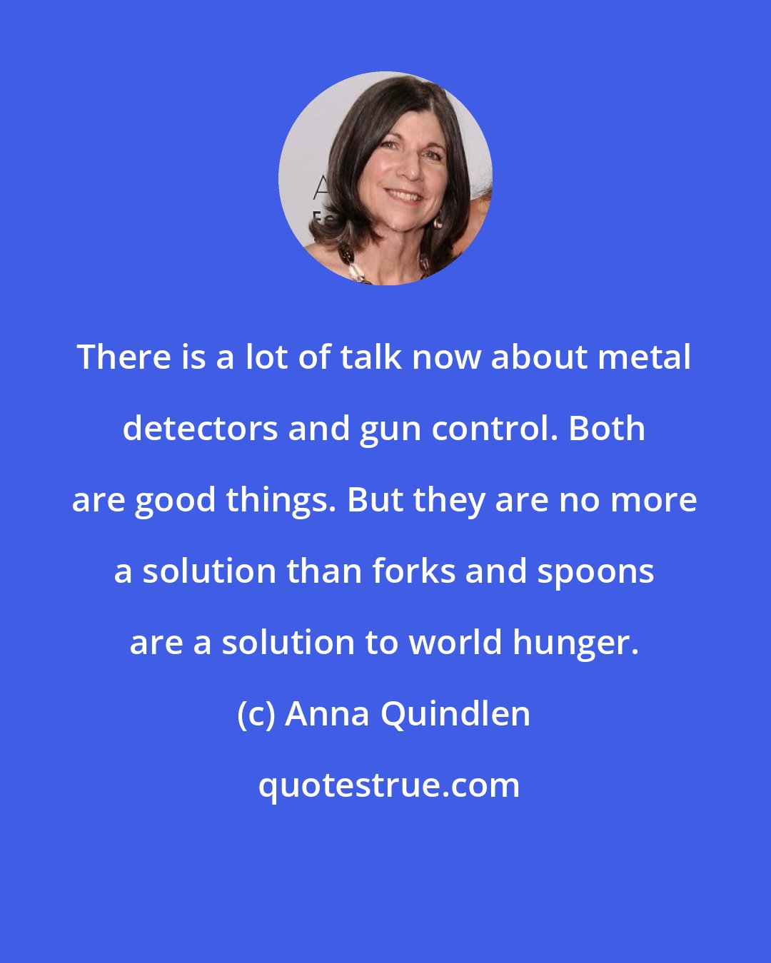 Anna Quindlen: There is a lot of talk now about metal detectors and gun control. Both are good things. But they are no more a solution than forks and spoons are a solution to world hunger.