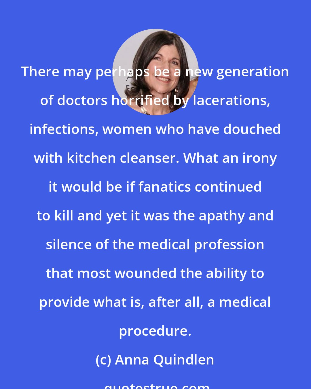 Anna Quindlen: There may perhaps be a new generation of doctors horrified by lacerations, infections, women who have douched with kitchen cleanser. What an irony it would be if fanatics continued to kill and yet it was the apathy and silence of the medical profession that most wounded the ability to provide what is, after all, a medical procedure.