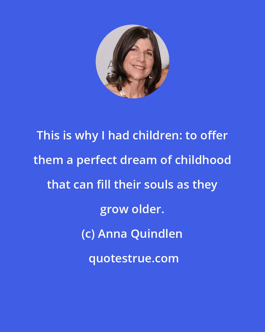 Anna Quindlen: This is why I had children: to offer them a perfect dream of childhood that can fill their souls as they grow older.