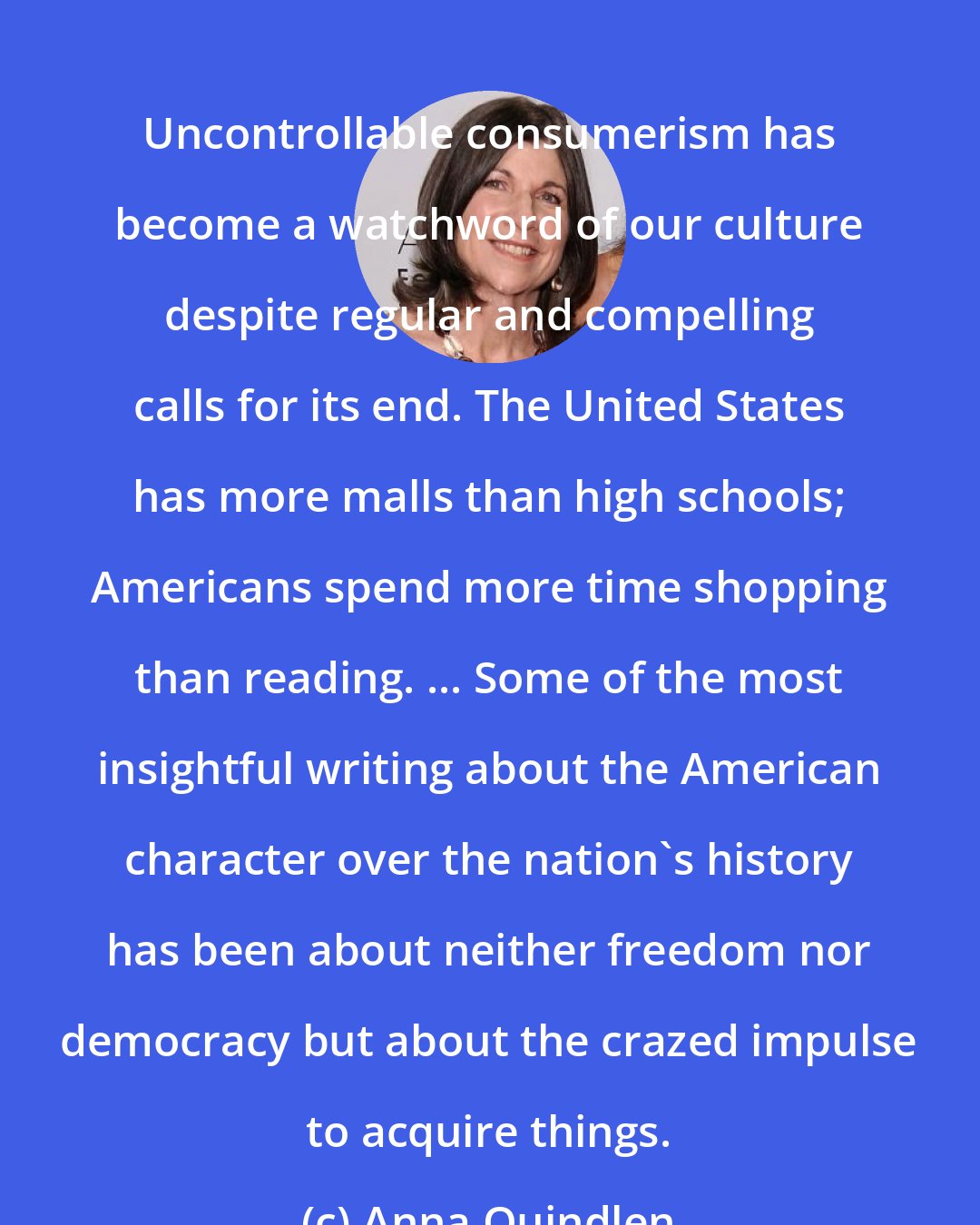 Anna Quindlen: Uncontrollable consumerism has become a watchword of our culture despite regular and compelling calls for its end. The United States has more malls than high schools; Americans spend more time shopping than reading. ... Some of the most insightful writing about the American character over the nation's history has been about neither freedom nor democracy but about the crazed impulse to acquire things.