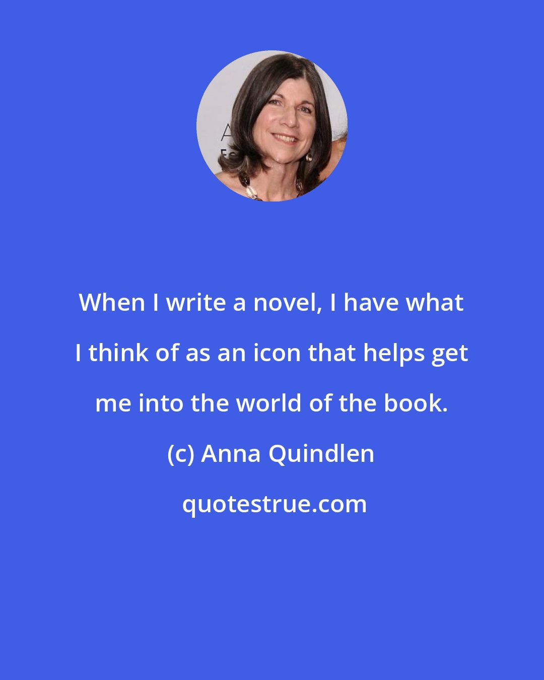 Anna Quindlen: When I write a novel, I have what I think of as an icon that helps get me into the world of the book.