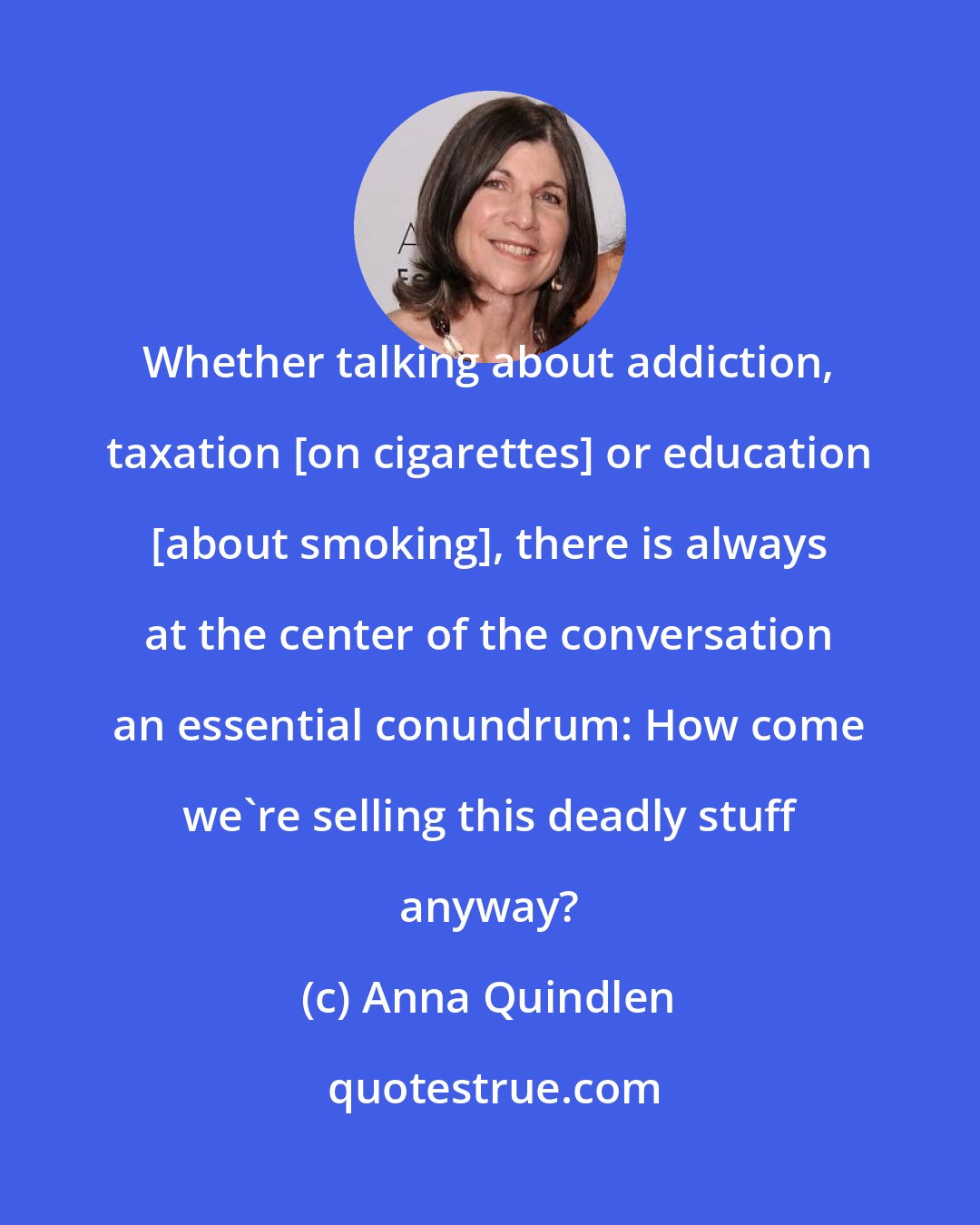 Anna Quindlen: Whether talking about addiction, taxation [on cigarettes] or education [about smoking], there is always at the center of the conversation an essential conundrum: How come we're selling this deadly stuff anyway?