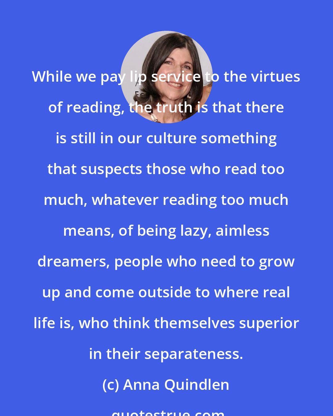 Anna Quindlen: While we pay lip service to the virtues of reading, the truth is that there is still in our culture something that suspects those who read too much, whatever reading too much means, of being lazy, aimless dreamers, people who need to grow up and come outside to where real life is, who think themselves superior in their separateness.